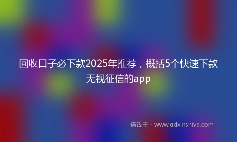 回收口子必下款2025年推荐，概括5个快速下款无视征信的app