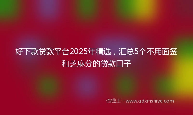 好下款贷款平台2025年精选，汇总5个不用面签和芝麻分的贷款口子