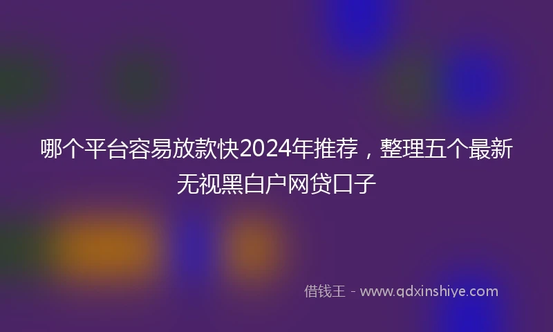 哪个平台容易放款快2024年推荐，整理五个最新无视黑白户网贷口子