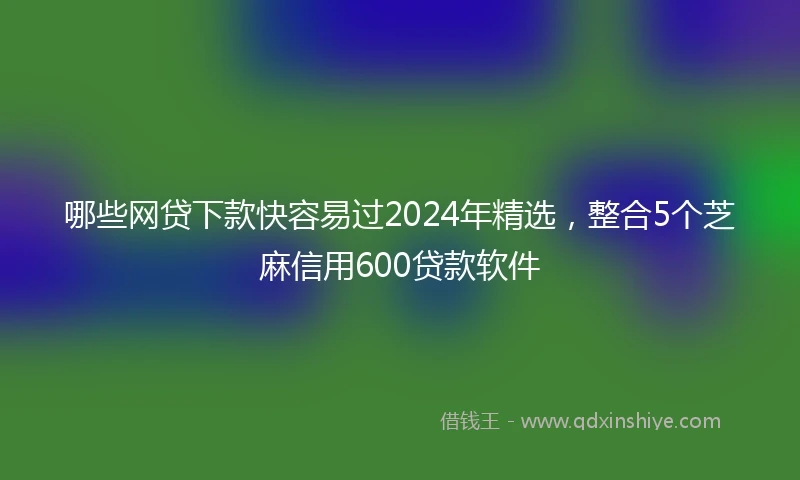 哪些网贷下款快容易过2024年精选，整合5个芝麻信用600贷款软件