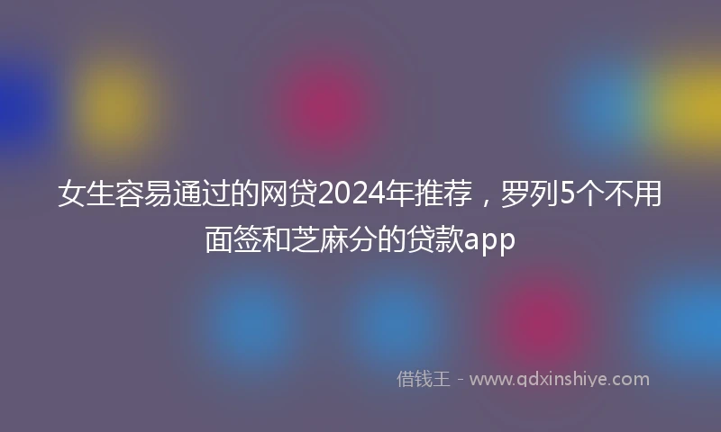女生容易通过的网贷2024年推荐，罗列5个不用面签和芝麻分的贷款app