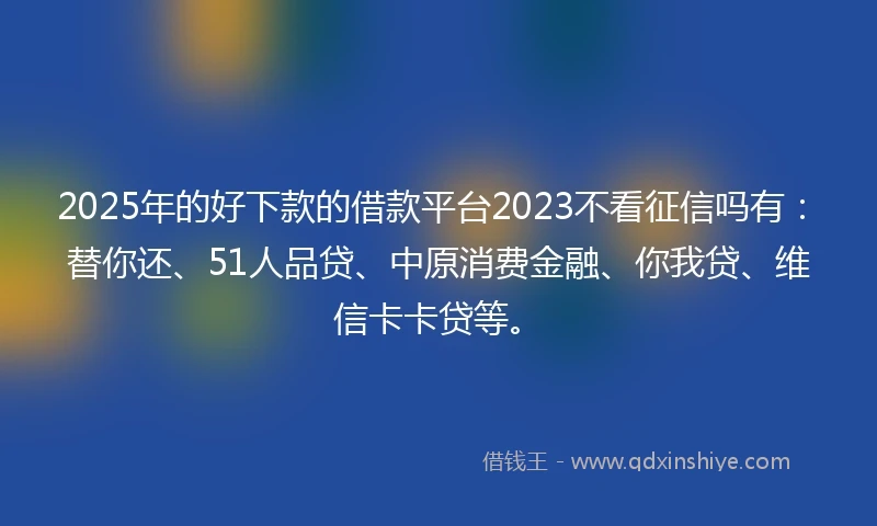 2025年的好下款的借款平台2023不看征信吗有：替你还、51人品贷、中原消费金融、你我贷、维信卡卡贷等。