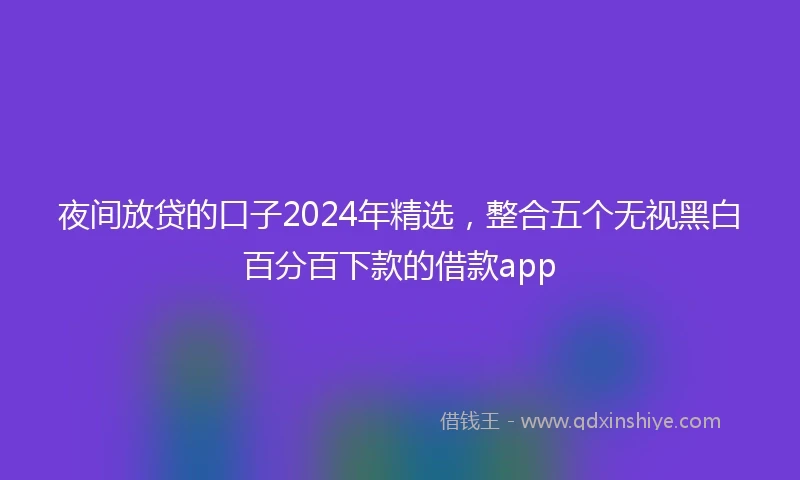 夜间放贷的口子2024年精选，整合五个无视黑白百分百下款的借款app