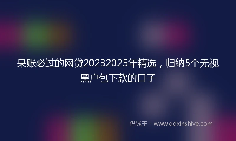 呆账必过的网贷20232025年精选，归纳5个无视黑户包下款的口子