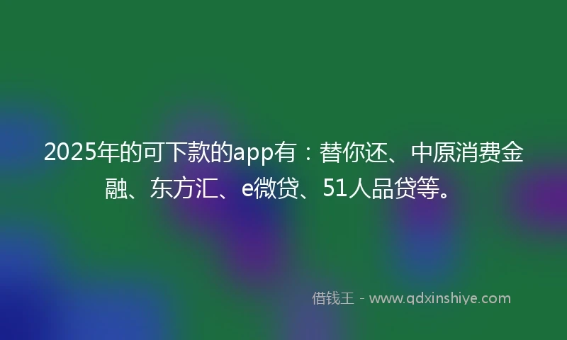2025年的可下款的app有：替你还、中原消费金融、东方汇、e微贷、51人品贷等。