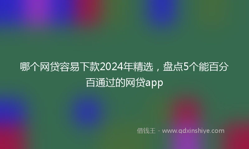 哪个网贷容易下款2024年精选，盘点5个能百分百通过的网贷app