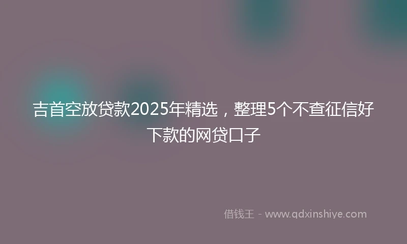 吉首空放贷款2025年精选，整理5个不查征信好下款的网贷口子