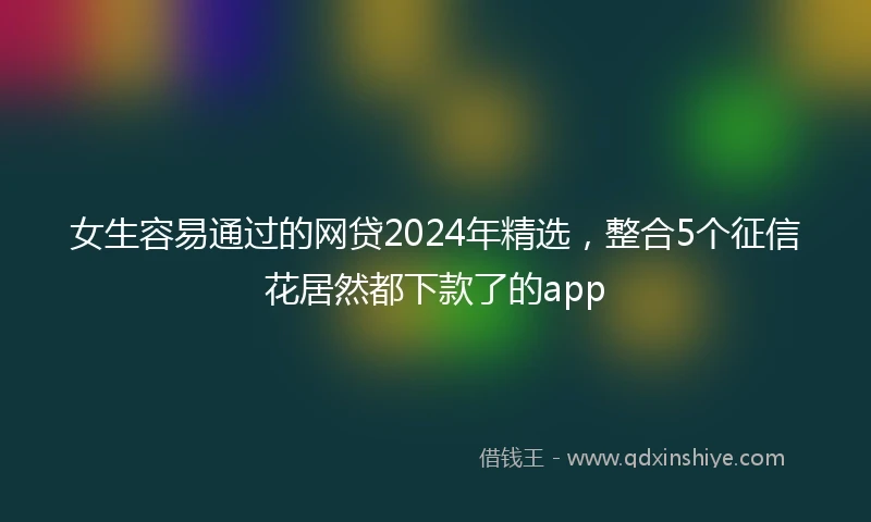女生容易通过的网贷2024年精选，整合5个征信花居然都下款了的app
