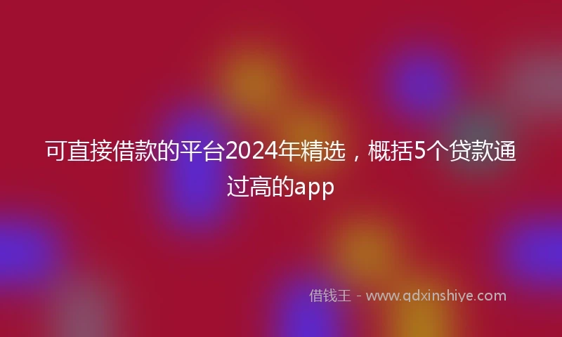 可直接借款的平台2024年精选，概括5个贷款通过高的app