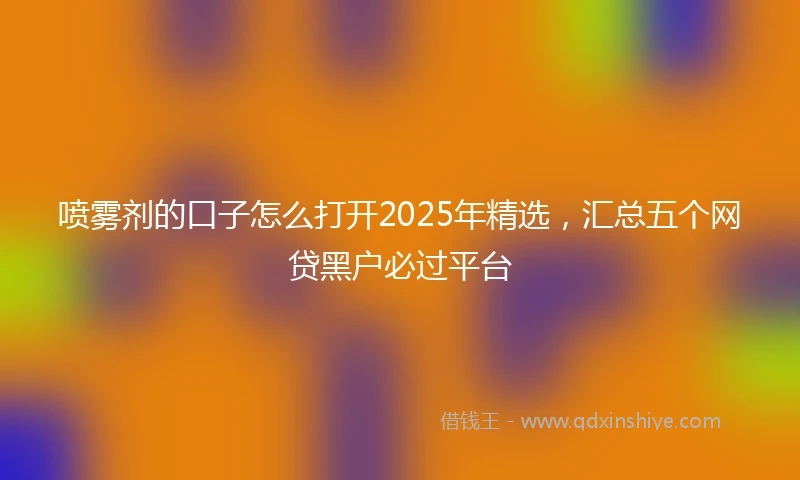 喷雾剂的口子怎么打开2025年精选，汇总五个网贷黑户必过平台