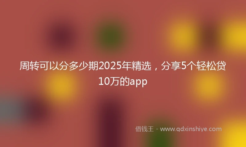 周转可以分多少期2025年精选，分享5个轻松贷10万的app