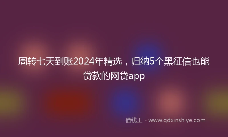 周转七天到账2024年精选，归纳5个黑征信也能贷款的网贷app