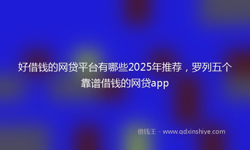好借钱的网贷平台有哪些2025年推荐，罗列五个靠谱借钱的网贷app