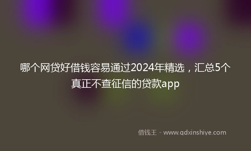 哪个网贷好借钱容易通过2024年精选,汇总5个真正不查征信的贷款app