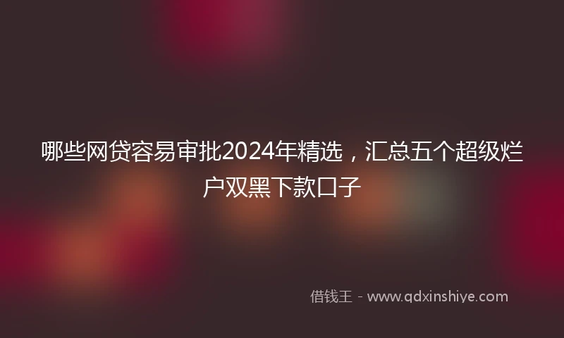 哪些网贷容易审批2024年精选，汇总五个超级烂户双黑下款口子
