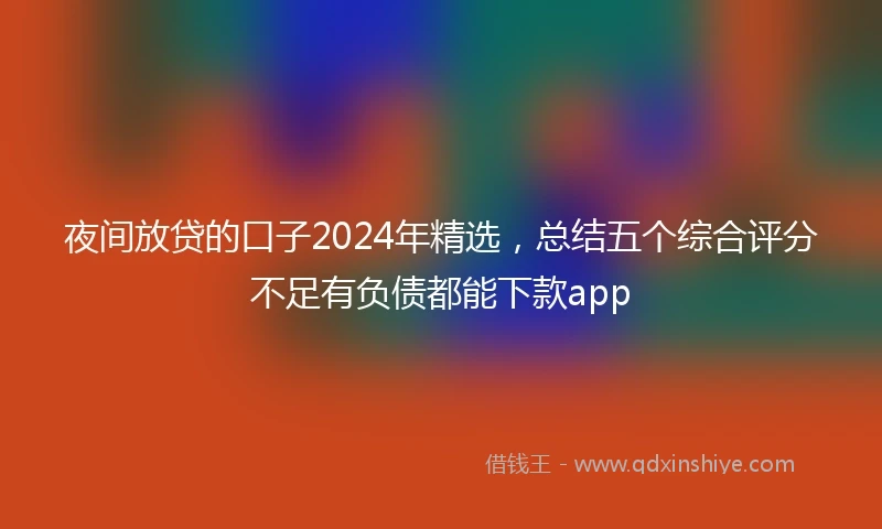 夜间放贷的口子2024年精选，总结五个综合评分不足有负债都能下款app
