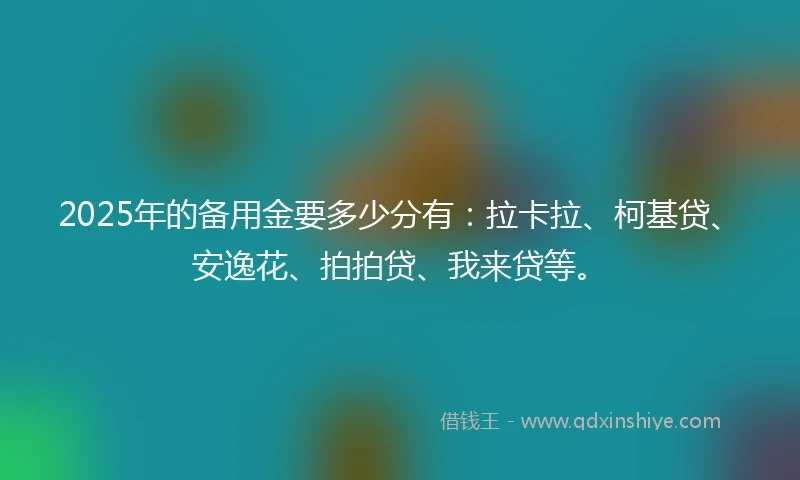 2025年的备用金要多少分有：拉卡拉、柯基贷、安逸花、拍拍贷、我来贷等。
