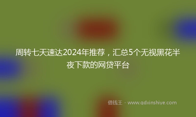 周转七天速达2024年推荐，汇总5个无视黑花半夜下款的网贷平台
