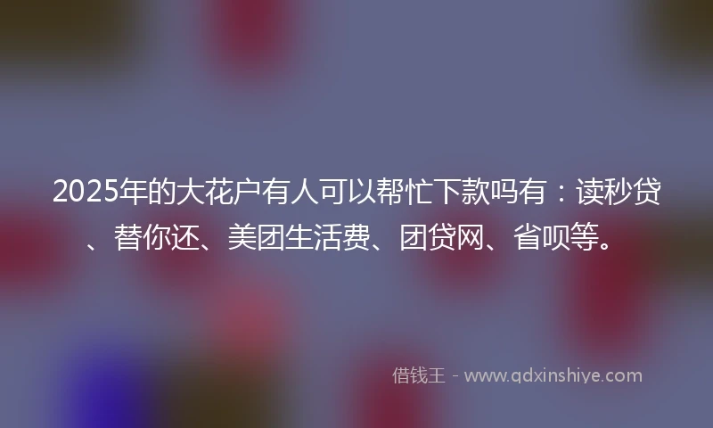 2025年的大花户有人可以帮忙下款吗有：读秒贷、替你还、美团生活费、团贷网、省呗等。