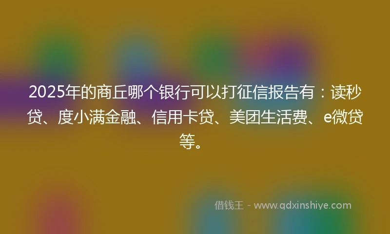 2025年的商丘哪个银行可以打征信报告有：读秒贷、度小满金融、信用卡贷、美团生活费、e微贷等。