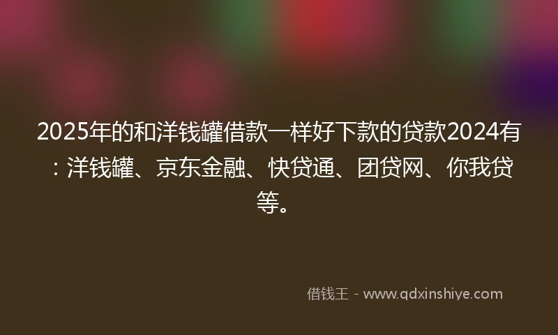 2025年的和洋钱罐借款一样好下款的贷款2024有：洋钱罐、京东金融、快贷通、团贷网、你我贷等。
