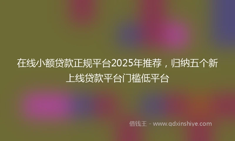 在线小额贷款正规平台2025年推荐，归纳五个新上线贷款平台门槛低平台