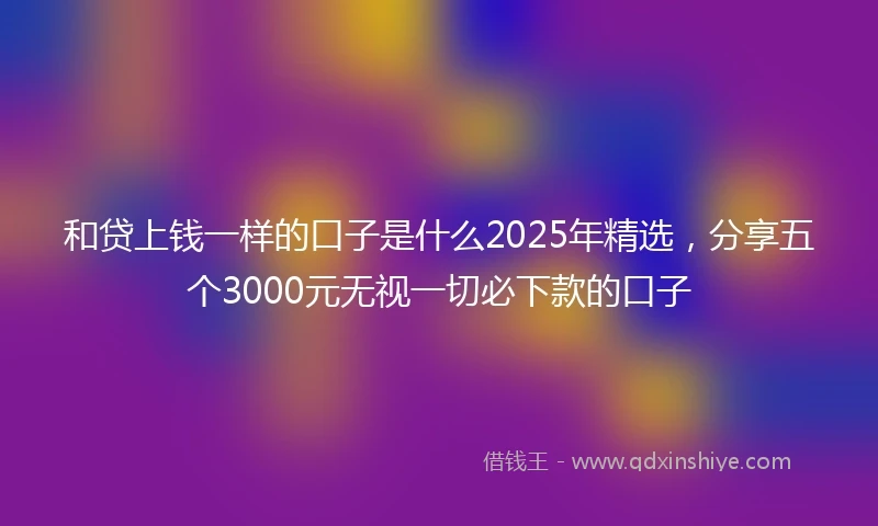 和贷上钱一样的口子是什么2025年精选，分享五个3000元无视一切必下款的口子