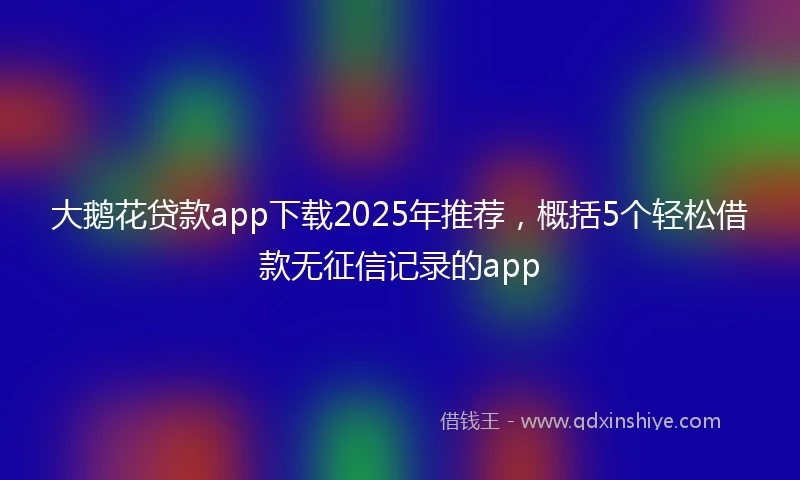 大鹅花贷款app下载2025年推荐，概括5个轻松借款无征信记录的app