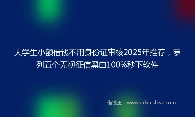 大学生小额借钱不用身份证审核2025年推荐，罗列五个无视征信黑白100%秒下软件