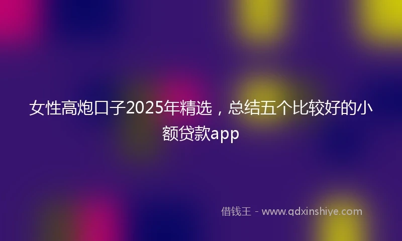 女性高炮口子2025年精选，总结五个比较好的小额贷款app
