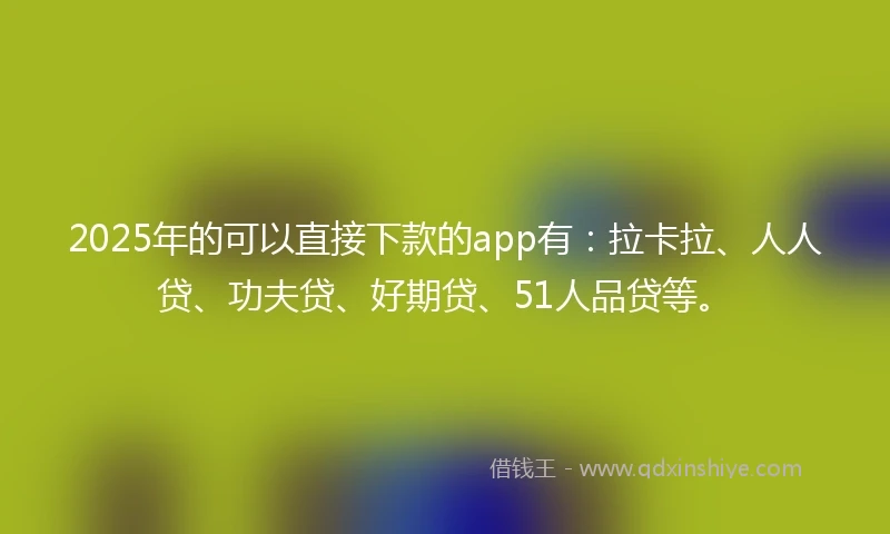 2025年的可以直接下款的app有：拉卡拉、人人贷、功夫贷、好期贷、51人品贷等。