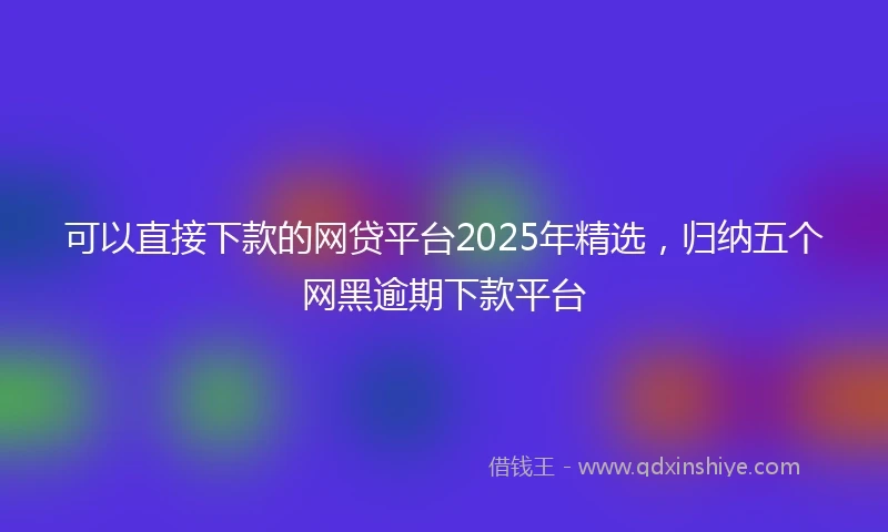 可以直接下款的网贷平台2025年精选，归纳五个网黑逾期下款平台