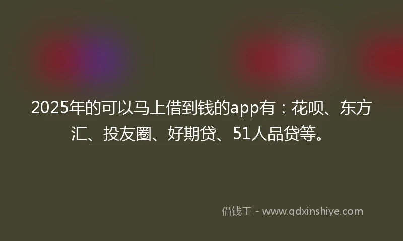 2025年的可以马上借到钱的app有：花呗、东方汇、投友圈、好期贷、51人品贷等。