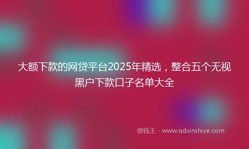 大额下款的网贷平台2025年精选，整合五个无视黑户下款口子名单大全