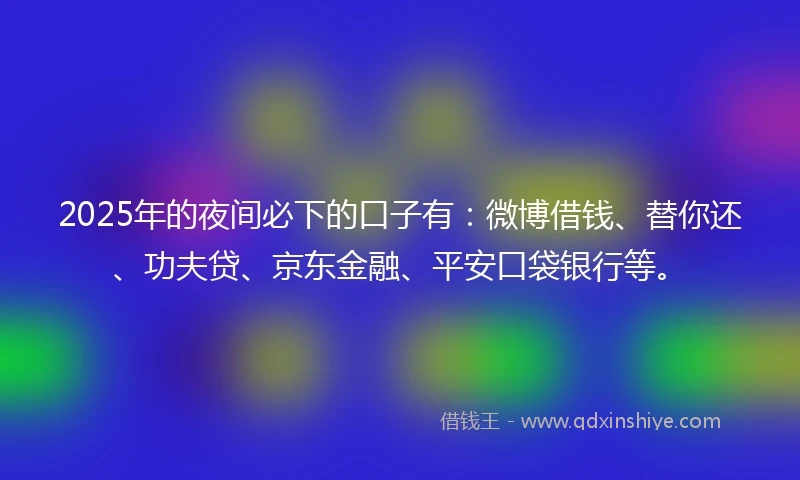 2025年的夜间必下的口子有：微博借钱、替你还、功夫贷、京东金融、平安口袋银行等。