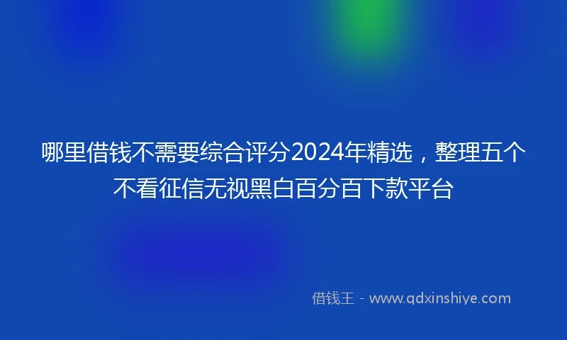 哪里借钱不需要综合评分2024年精选，整理五个不看征信无视黑白百分百下款平台