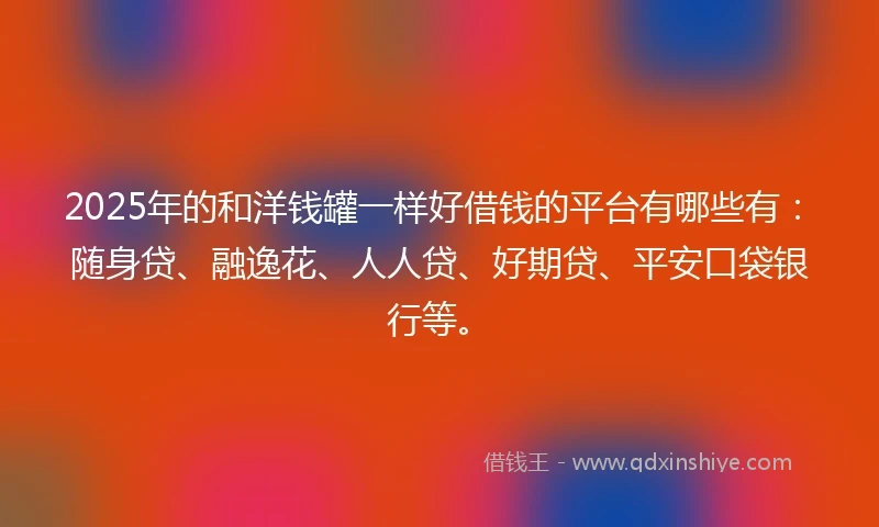 2025年的和洋钱罐一样好借钱的平台有哪些有：随身贷、融逸花、人人贷、好期贷、平安口袋银行等。