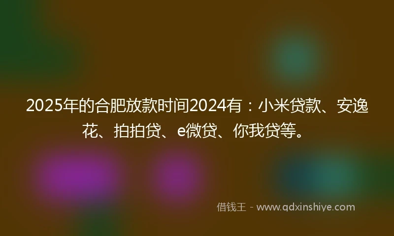 2025年的合肥放款时间2024有：小米贷款、安逸花、拍拍贷、e微贷、你我贷等。