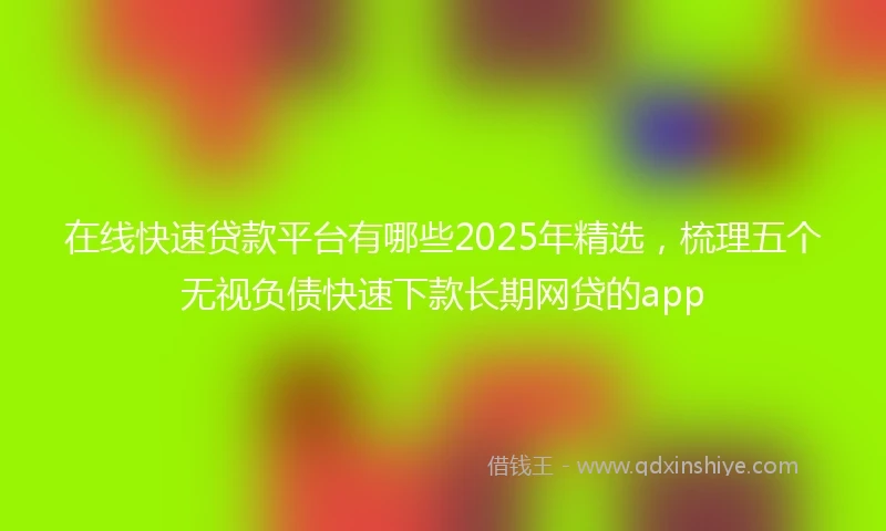 在线快速贷款平台有哪些2025年精选，梳理五个无视负债快速下款长期网贷的app