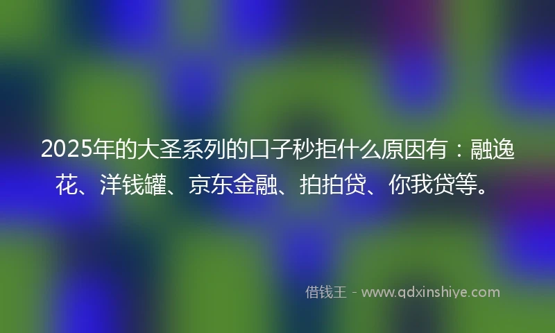 2025年的大圣系列的口子秒拒什么原因有：融逸花、洋钱罐、京东金融、拍拍贷、你我贷等。
