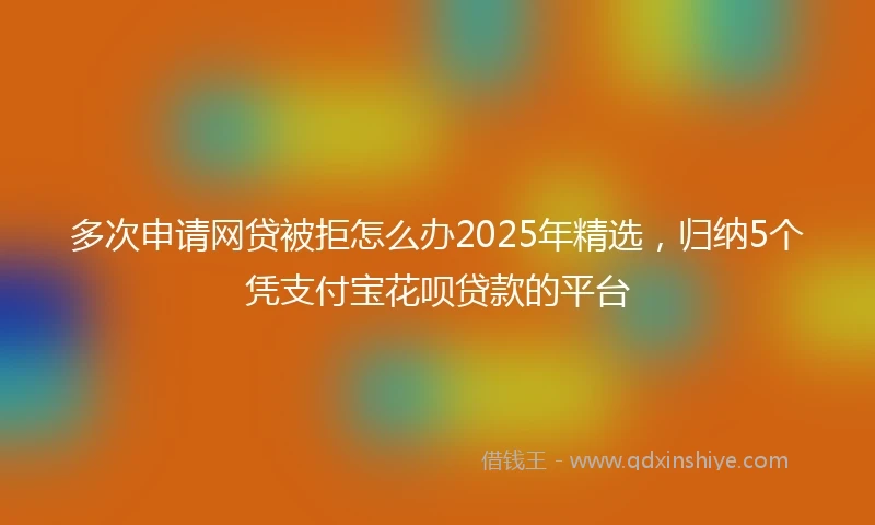 多次申请网贷被拒怎么办2025年精选，归纳5个凭支付宝花呗贷款的平台