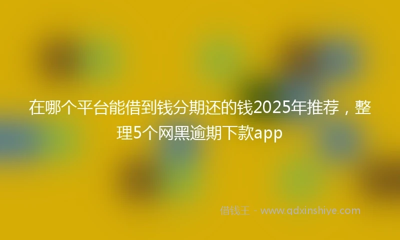 在哪个平台能借到钱分期还的钱2025年推荐，整理5个网黑逾期下款app