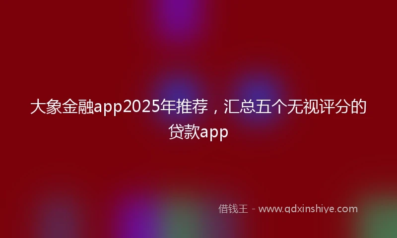 大象金融app2025年推荐，汇总五个无视评分的贷款app