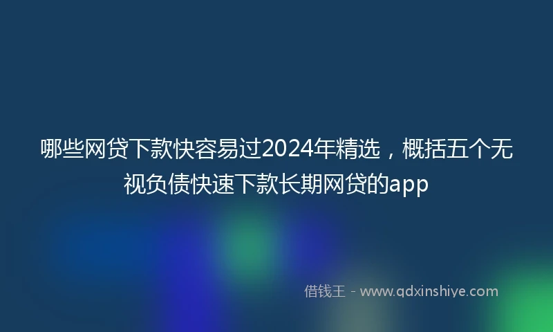 哪些网贷下款快容易过2024年精选，概括五个无视负债快速下款长期网贷的app