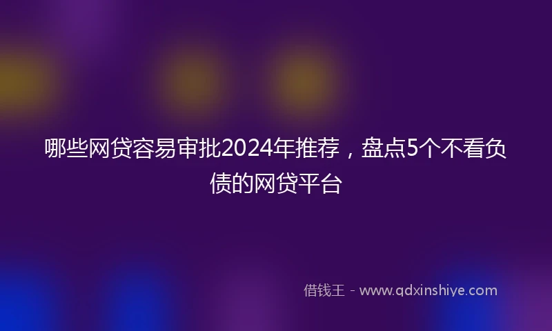 哪些网贷容易审批2024年推荐，盘点5个不看负债的网贷平台
