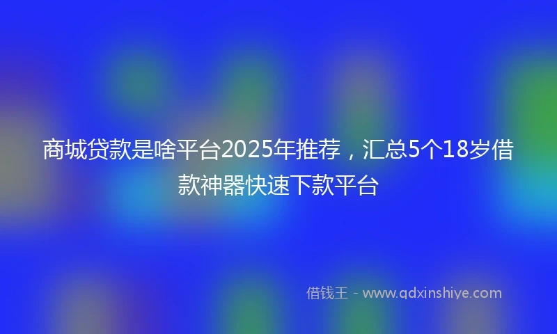 商城贷款是啥平台2025年推荐，汇总5个18岁借款神器快速下款平台