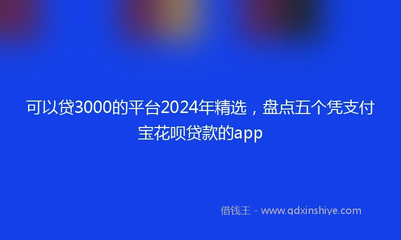 可以贷3000的平台2024年精选，盘点五个凭支付宝花呗贷款的app