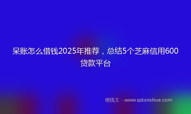 呆账怎么借钱2025年推荐，总结5个芝麻信用600贷款平台