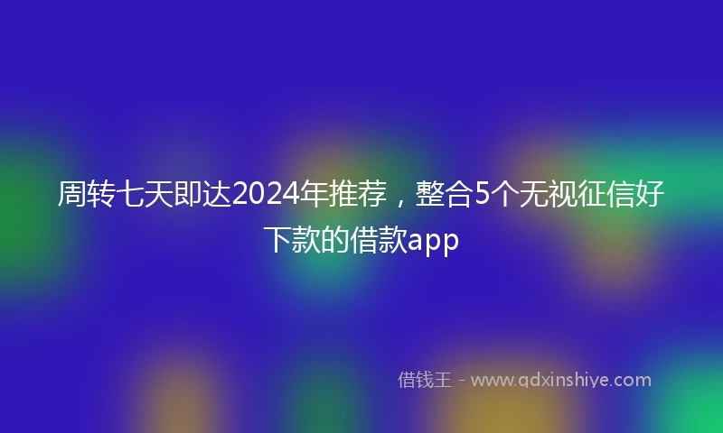 周转七天即达2024年推荐，整合5个无视征信好下款的借款app