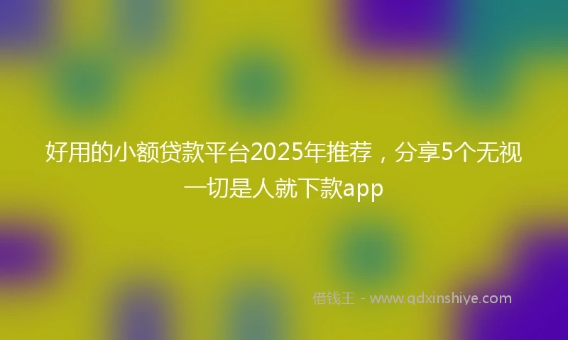 好用的小额贷款平台2025年推荐，分享5个无视一切是人就下款app